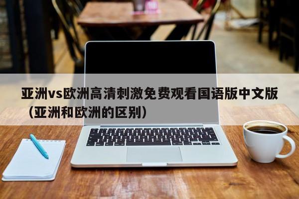 亚洲vs欧洲高清刺激免费观看国语版中文版（亚洲和欧洲的区别）