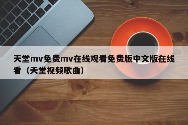 天堂mv免费mv在线观看免费版中文版在线看(天堂视频歌曲)