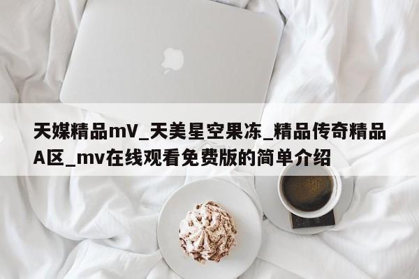 天媒精品mV_天美星空果冻_精品传奇精品A区_mv在线观看免费版的简单介绍