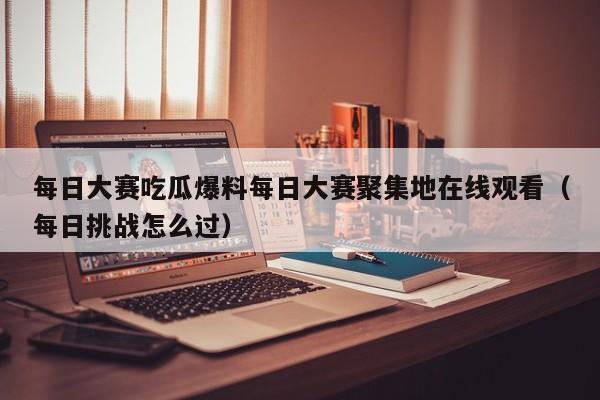 每日大赛吃瓜爆料每日大赛聚集地在线观看(每日挑战怎么过)