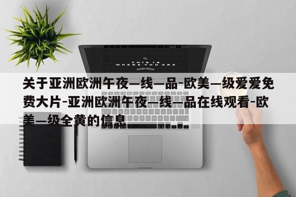 关于亚洲欧洲午夜—线—品-欧美—级爱爱免费大片-亚洲欧洲午夜—线—品在线观看-欧美—级全黄的信息