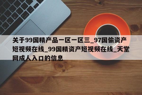 关于99国精产品一区一区三_97国偷资产短视频在线_99国精资产短视频在线_天堂网成人入口的信息