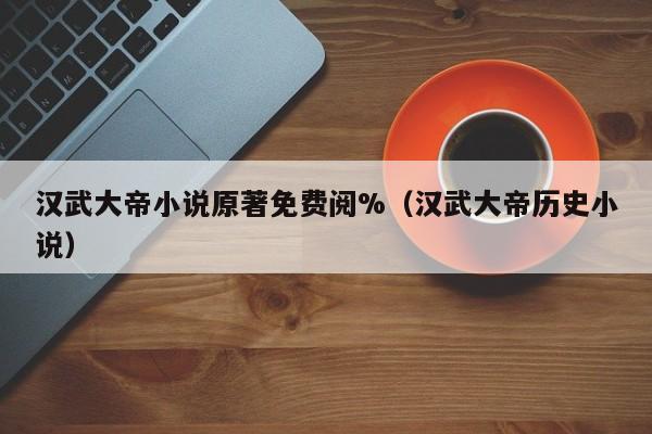 汉武大帝小说原著免费阅%（汉武大帝历史小说）