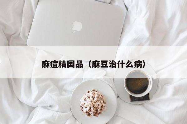 麻痘精国品（麻豆治什么病）
