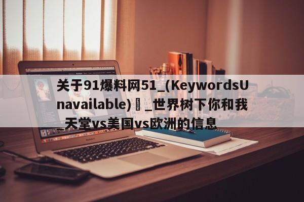 关于91爆料网51_(KeywordsUnavailable) _世界树下你和我_天堂vs美国vs欧洲的信息