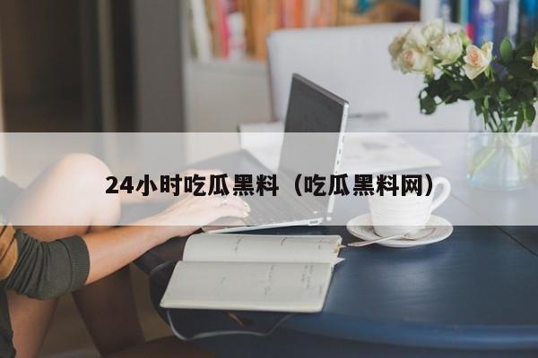 24小时吃瓜黑料（吃瓜黑料网）