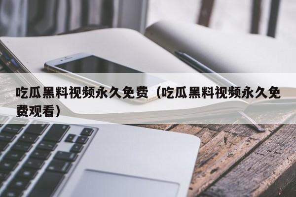 吃瓜黑料视频永久免费（吃瓜黑料视频永久免费观看）