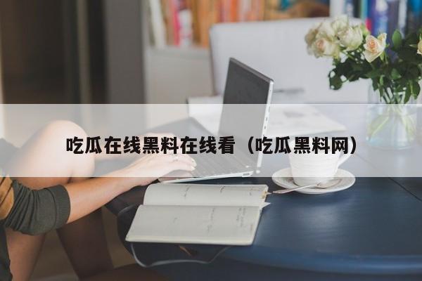 吃瓜在线黑料在线看（吃瓜黑料网）