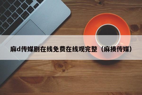 麻d传媒剧在线免费在线观完整（麻揍传媒）