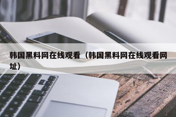 韩国黑料网在线观看（韩国黑料网在线观看网址）