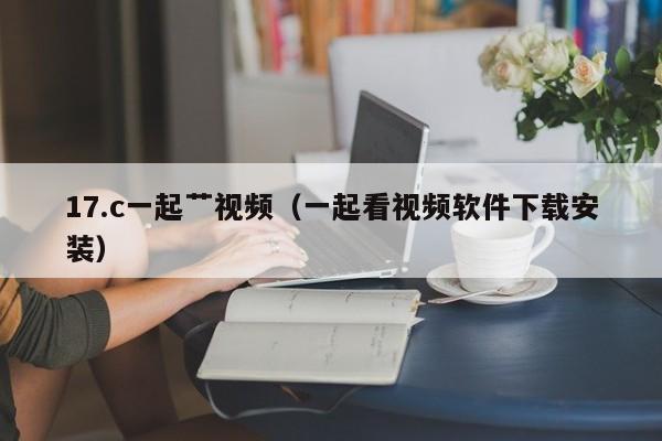 17.c一起艹视频（一起看视频软件下载安装）